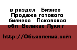  в раздел : Бизнес » Продажа готового бизнеса . Псковская обл.,Великие Луки г.